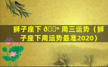 狮子座下 🌺 周三运势（狮子座下周运势最准2020）